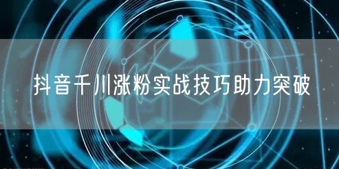 抖音千川涨粉实战技巧助力突破