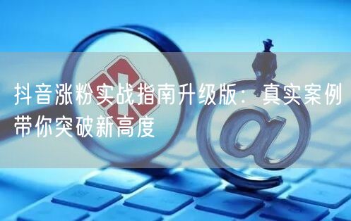 抖音涨粉实战指南升级版：真实案例带你突破新高度