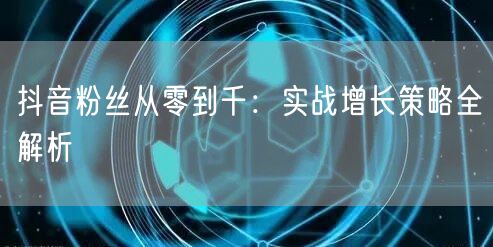 抖音粉丝从零到千：实战增长策略全解析